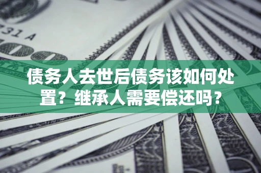 武汉债务人去世后债务该如何处置？继承人需要偿还吗？
