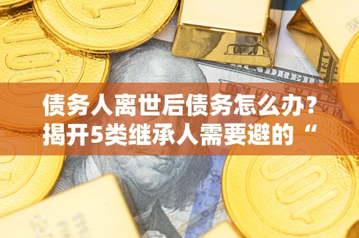 武汉债务人离世后债务怎么办？揭开5类继承人需要避的“坑”